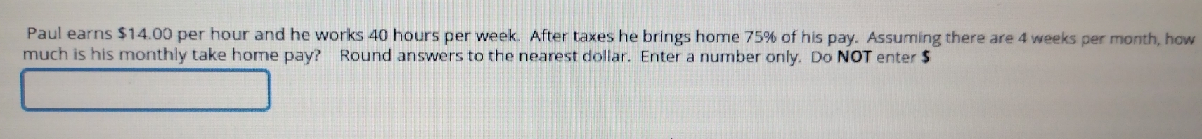 Paul earns $14.00 per hour and he works 40 hours per week. After taxes he brings home 75% of his pay. Assuming there are 4 weeks per month, how 
much is his monthly take home pay? Round answers to the nearest dollar. Enter a number only. Do NOT enter $