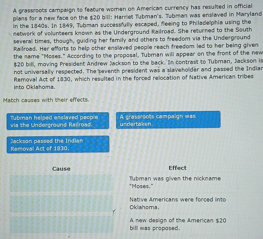 A grassroots campaign to feature women on American currency has resulted in official
plans for a new face on the $20 bill: Harriet Tubman's. Tubman was enslaved in Maryland
in the 1840s. In 1849, Tubman successfully escaped, fleeing to Philadelphia using the
network of volunteers known as the Underground Railroad. She returned to the South
several times, though, guiding her family and others to freedom via the Underground
Railroad. Her efforts to help other enslaved people reach freedom led to her being given
the name "Moses." According to the proposal, Tubman will appear on the front of the new
$20 bill, moving President Andrew Jackson to the back. In contrast to Tubman, Jackson is
not universally respected. The seventh president was a slaveholder and passed the Indiar
Removal Act of 1830, which resulted in the forced relocation of Native American tribes
into Oklahoma.
Match causes with their effects.
Tubman helped enslaved people A grassroots campaign was
via the Underground Railroad. undertaken.
Jackson passed the Indian
Removal Act of 1830.
Cause Effect
Tubman was given the nickname
"Moses."
Native Americans were forced into
Oklahoma.
A new design of the American $20
bill was proposed.