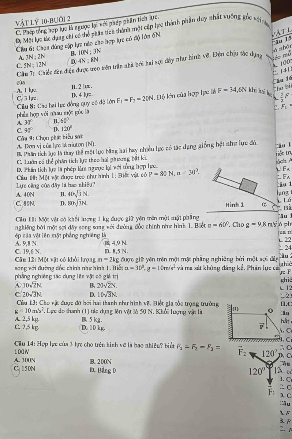 Vật Lý 10-BUớI 2
C. Phép tổng hợp lực là ngược lại với phép phân tích lực.
Dộ Một lực tác dụng chi có thể phân tích thành một cặp lực thành phần duy nhất vuông gốc với nha
Câu 6: Chọn đúng cặp lực nào cho hợp lực có độ lớn 6N.
vật l
â u 15
A. 3N ; 2N B. 10N ; 3N
Câu 7: Chiếc đèn điện được treo trên trần nhà bởi hai sợi dây như hình vẽ. Đèn chịu tác dụng kéo mỗ, :ó nhón
C. 5N ; 12N D. 4N ; 8N
A. 1001
C.  141
của
Câu 16
A. 1 lực. B. 2 lực .
Cho bi
C. 3 lực . D. 4 lyc .
Câu 8: Cho hai lực đồng quy có độ lớn F_1=F_2=20N. Độ lớn của hợp lực là F=34,6N khi hai lực  .  1/2 F
C. F_1=
phần hợp với nhau một góc là
A. 30° B. 60°
C. 90° D. 120°
Câu 9: Chọn phát biểu sai:
A. Đơn vị của lực là niutơn (N).
B. Phân tích lực là thay thế một lực bằng hai hay nhiều lực có tác dụng giống hệt như lực đó. Câu 1
C. Luôn có thể phân tích lực theo hai phương bất kì. Điết try
ách A
D. Phân tích lực là phép làm ngược lại với tổng hợp lực.
Câu 10: Một vật được treo như hình 1: Biết vật có P=80N,alpha =30^0.
A. F_A
Lực căng của dây là bao nhiêu? C. Fa
Câu 1
A. 40N B. 40sqrt(3)N. lụng t
C. 80N. D. 80sqrt(3)N. Hình 1 α
A. Lớ
C. Bà
Câu 11: Một vật có khối lượng 1 kg được giữ yên trên một mặt phẳng Câu 1
nghiêng bởi một sợi dây song song với đường dốc chính như hình 1. Biết alpha =60° Cho g=9,8m/s^2 ó ph
ép của vật lên mặt phẳng nghiêng là
ua m
A. 9,8 N. B. 4,9 N. . 22
C. 19,6 N. D. 8,5 N. C. 24
Câu 12:Mhat O t vật có khối lượng m=2kg được giữ yên trên một mặt phăng nghiêng bởi một sợi dây Câu 2
song với đường dốc chính như hình 1. Biết alpha =30^0,g=10m/s^2 và ma sát không đáng kể. Phản lực của ghiê
phẳng nghiêng tác dụng lên vật có giá trị rc F
ghiê
A. 10sqrt(2)N. B. 20sqrt(2)N.. 12
C. 20sqrt(3)N. D. 10sqrt(3)N.;23
Câu 13: Cho vật được đỡ bởi hai thanh như hình vẽ. Biết gia tốc trọng trường
g=10m/s^2 F. Lực do thanh (1) tác dụng lên vật là 50 N. Khối lượng vật là 
A. 2,5 kg. B. 5 kg. 
C. 7,5 kg. D. 10 kg. 
Câu 14: Hợp lực của 3 lực cho trên hình vẽ là bao nhiêu? biết F_1=F_2=F_3= vector F_2. C
100N 120° D. C
A. 300N B. 200N Câu
C. 150N D. Bằng 0 120° 12. có
3. C
C. C
F_3 ). C
Câu
A. F
3. F
C. F