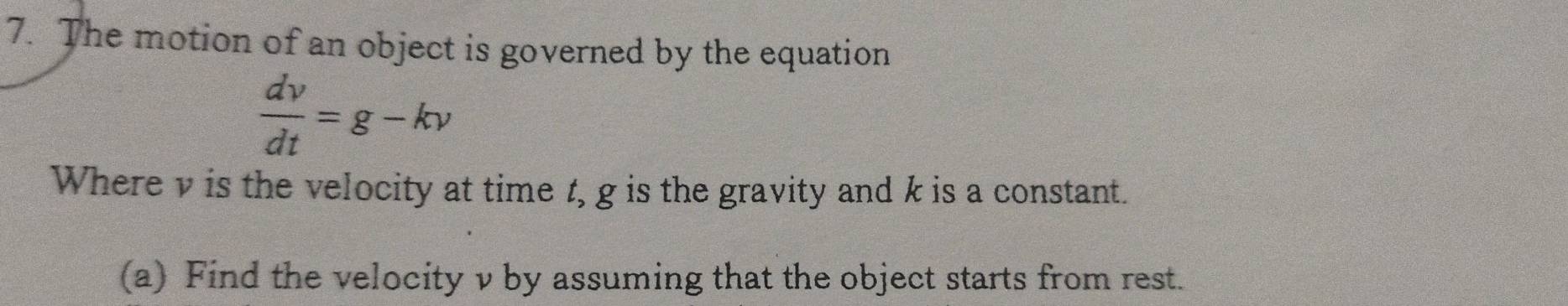 The motion of an object is governed by the equation
 dv/dt =g-kv
Where v is the velocity at time t, g is the gravity and k is a constant. 
(a) Find the velocity v by assuming that the object starts from rest.