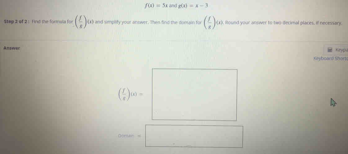 f(x)=5x and g(x)=x-3
Step 2 of 2 : Find the formula for ( f/g )(x) and simplify your answer. Then find the domain for ( f/g )(x) Round your answer to two decimal places, if necessary. 
Answer Keypa 
Keyboard Short
( x/e )_e)=□
Deman=□