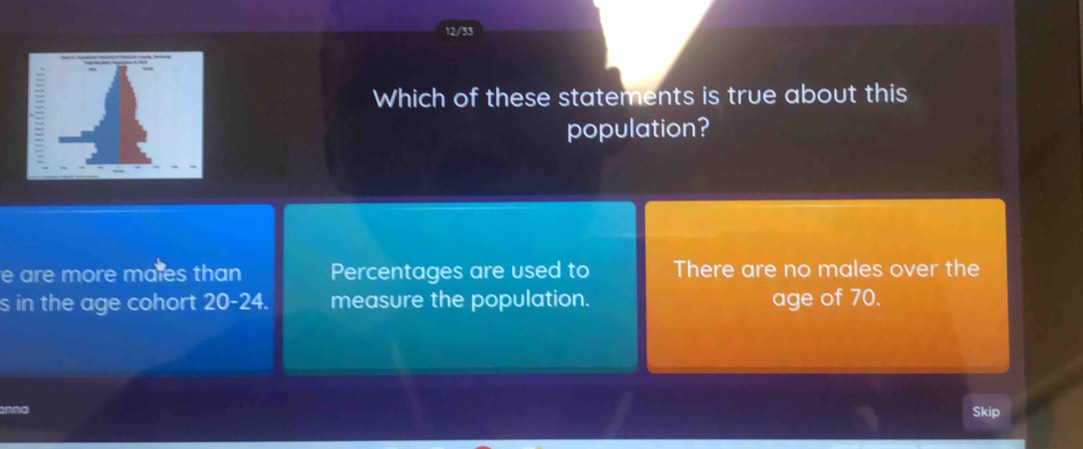 12/33
Which of these statements is true about this
population?
e are more males than Percentages are used to There are no males over the
s in the age cohort 20-24. measure the population. age of 70.
nna Skip