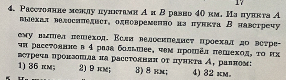 17
4. Расстолние между пунктами Аи Β равно 40 км. Из пункта А
выехал велосипедист, одновременно из пункта Внавстречу
ему вышел пешеход. Εсли велосипедист проехал до встре-
чи расстояние в 4 раза большее, чем прошёл пешеход, τо их
встреча цроизошла на расстолнии от пункта А, равном:
1) 36 km; 2) 9 km; 3) 8 km; 4) 32 km.