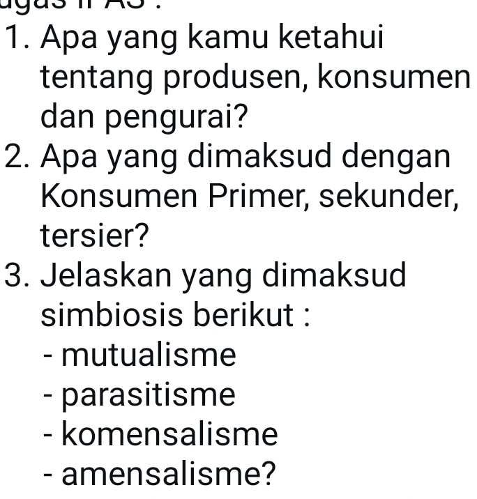 Apa yang kamu ketahui
tentang produsen, konsumen
dan pengurai?
2. Apa yang dimaksud dengan
Konsumen Primer, sekunder,
tersier?
3. Jelaskan yang dimaksud
simbiosis berikut :
- mutualisme
- parasitisme
- komensalisme
- amensalisme?