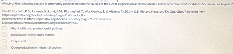 Which of the following factors is commonly associated with the causes of the Great Depression as demonstrated in this advertisement for Adams Square in Los Angeles?
Credit: Corbett, P. S., Janssen, V., Lund, J. M., Pfannestiel, T., Waskiewicz, S., & Vickery, P. (2014). U.S. History. Houston, TX: OpenStax. Retrieved from
https://openstax.org/books/us-history/pages/1-introduction
Access for free at https://openstax.org/books/us-history/pages/1-introduction
License: https://creativecommons.org/licenses/by/4.0/
High tariffs and protectionist policies
Speculation in the stock market
Easy credit
Overproduction in industrial sectors