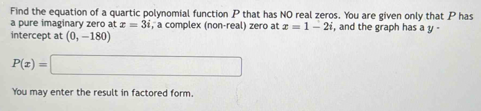 Find the equation of a quartic polynomial function P that has NO real zeros. You are given only that P has 
a pure imaginary zero at x=3i , a complex (non-real) zero at x=1-2i , and the graph has a y - 
intercept at (0,-180)
P(x)=□
You may enter the result in factored form.