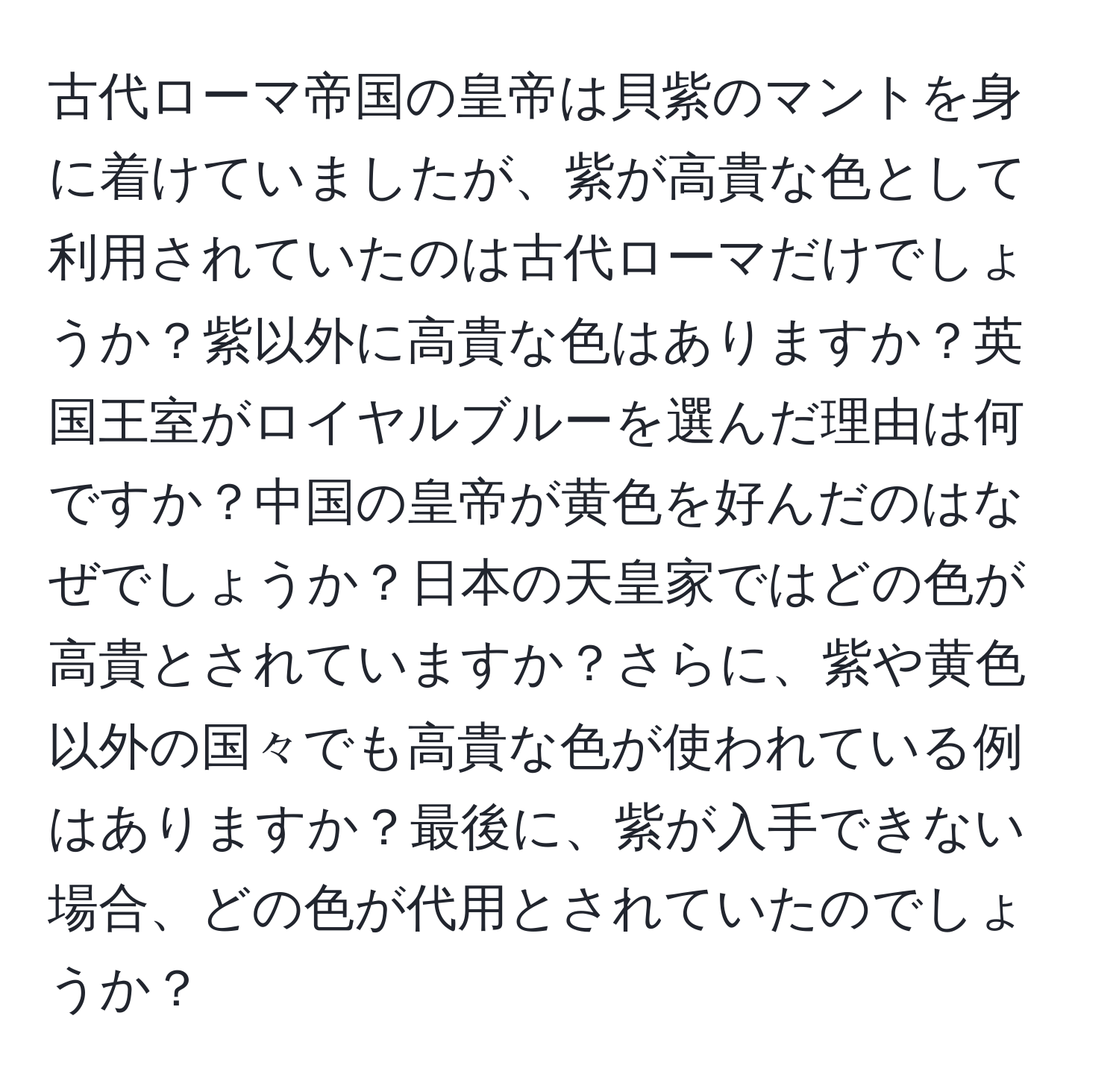 古代ローマ帝国の皇帝は貝紫のマントを身に着けていましたが、紫が高貴な色として利用されていたのは古代ローマだけでしょうか？紫以外に高貴な色はありますか？英国王室がロイヤルブルーを選んだ理由は何ですか？中国の皇帝が黄色を好んだのはなぜでしょうか？日本の天皇家ではどの色が高貴とされていますか？さらに、紫や黄色以外の国々でも高貴な色が使われている例はありますか？最後に、紫が入手できない場合、どの色が代用とされていたのでしょうか？