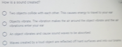 How is a sound cremed? 
Two pbledts ppillite with each other. This causes energy to tae to your ear 
Objects vibrane. The vibration makes the air around the objed vionte and te an 
vibrations ettler your ear 
An oibjedt vibrates and cause sount waves to be absotes 
aves created by a lout objed are refeded of hart suflaces and nb our stams