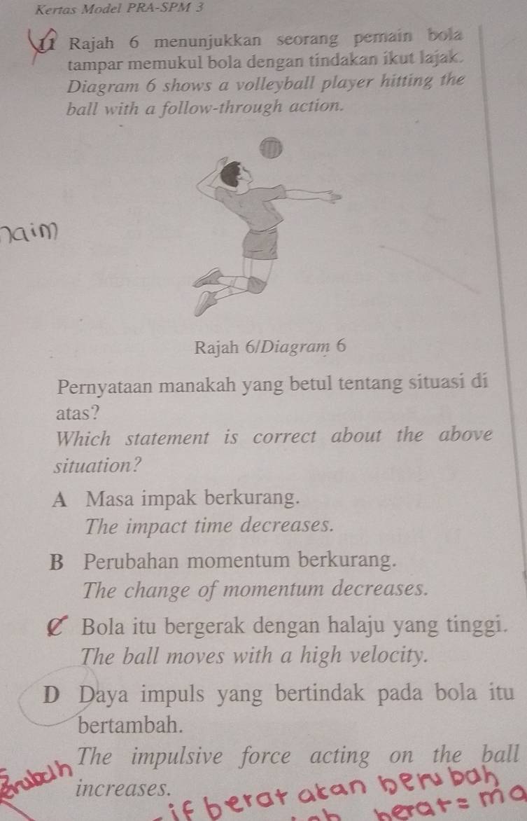 Kertas Model PRA-SPM 3
1 Rajah 6 menunjukkan seorang pemain bol
tampar memukul bola dengan tindakan ikut lajak.
Diagram 6 shows a volleyball player hitting the
ball with a follow-through action.
Rajah 6/Diagram 6
Pernyataan manakah yang betul tentang situasi di
atas?
Which statement is correct about the above
situation?
A Masa impak berkurang.
The impact time decreases.
B Perubahan momentum berkurang.
The change of momentum decreases.
Bola itu bergerak dengan halaju yang tinggi.
The ball moves with a high velocity.
D Daya impuls yang bertindak pada bola itu
bertambah.
The impulsive force acting on the ball
increases.