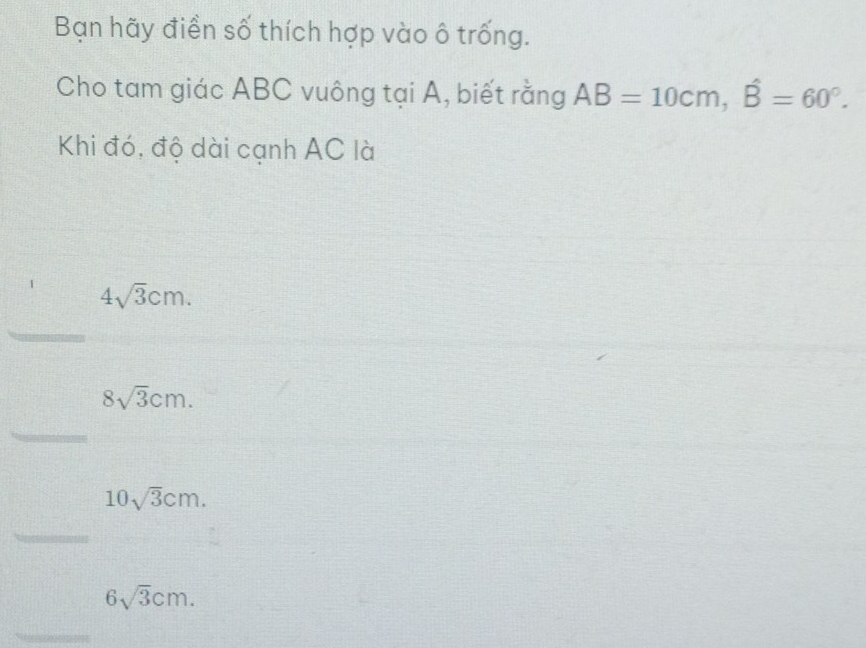 Bạn hãy điển số thích hợp vào ô trống. 
Cho tam giác ABC vuông tại A, biết rằng AB=10cm, widehat B=60°. 
Khi đó, độ dài cạnh AC là
4sqrt(3)cm. 
_
8sqrt(3)cm. 
_
10sqrt(3)cm. 
_
6sqrt(3)cm. 
_ 
_