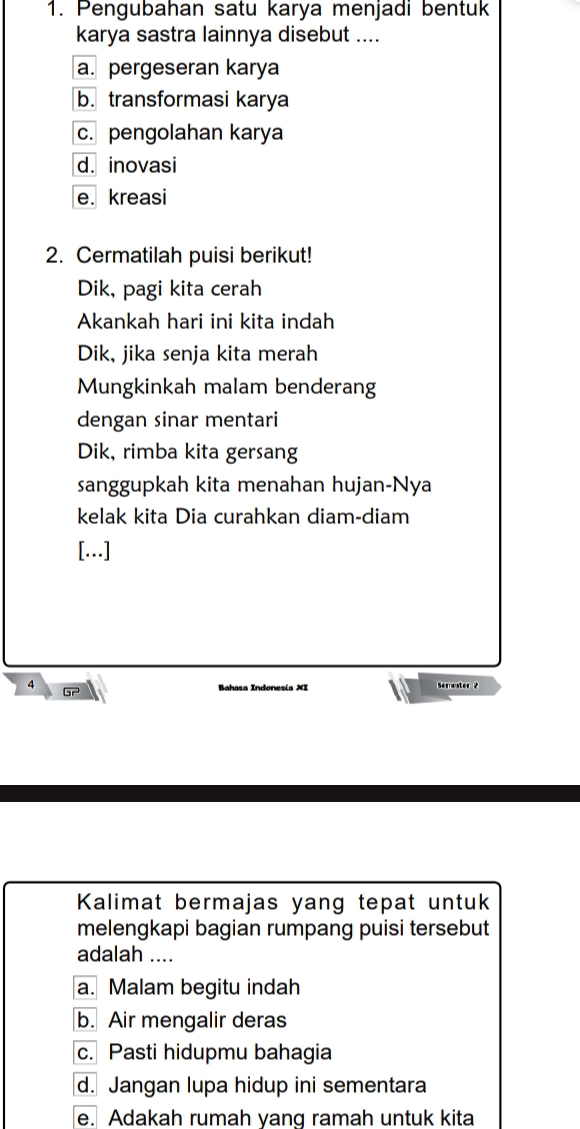 Pengubahan satu karya menjadi bentuk
karya sastra lainnya disebut ....
a. pergeseran karya
b. transformasi karya
c. pengolahan karya
d. inovasi
e. kreasi
2. Cermatilah puisi berikut!
Dik, pagi kita cerah
Akankah hari ini kita indah
Dik, jika senja kita merah
Mungkinkah malam benderang
dengan sinar mentari
Dik, rimba kita gersang
sanggupkah kita menahan hujan-Nya
kelak kita Dia curahkan diam-diam
[..]
4 Semester 2
Gr Bahasa Indonesia XI
Kalimat bermajas yang tepat untuk
melengkapi bagian rumpang puisi tersebut
adalah ....
a. Malam begitu indah
b. Air mengalir deras
c. Pasti hidupmu bahagia
d. Jangan lupa hidup ini sementara
e. Adakah rumah yang ramah untuk kita