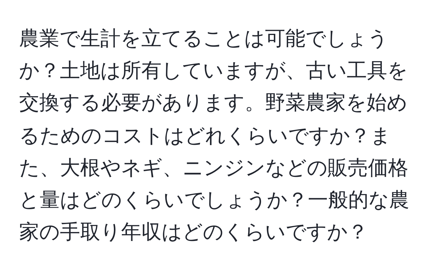 農業で生計を立てることは可能でしょうか？土地は所有していますが、古い工具を交換する必要があります。野菜農家を始めるためのコストはどれくらいですか？また、大根やネギ、ニンジンなどの販売価格と量はどのくらいでしょうか？一般的な農家の手取り年収はどのくらいですか？