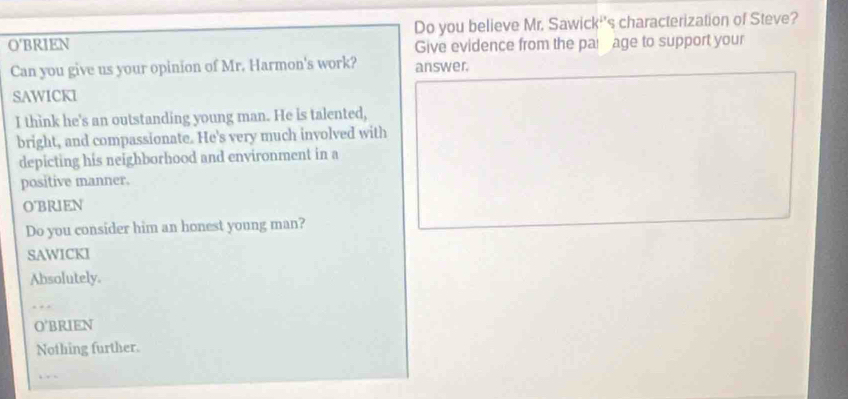 O'BRIEN Do you believe Mr. Sawick''s characterization of Steve?
Give evidence from the par age to support your
Can you give us your opinion of Mr. Harmon's work? answer.
SAWICKI
I think he's an outstanding young man. He is talented,
bright, and compassionate. He's very much involved with
depicting his neighborhood and environment in a
positive manner.
O'BRIEN
Do you consider him an honest young man?
SAWICKI
Absolutely.
_
O'BRIEN
Nothing further.
‘ .