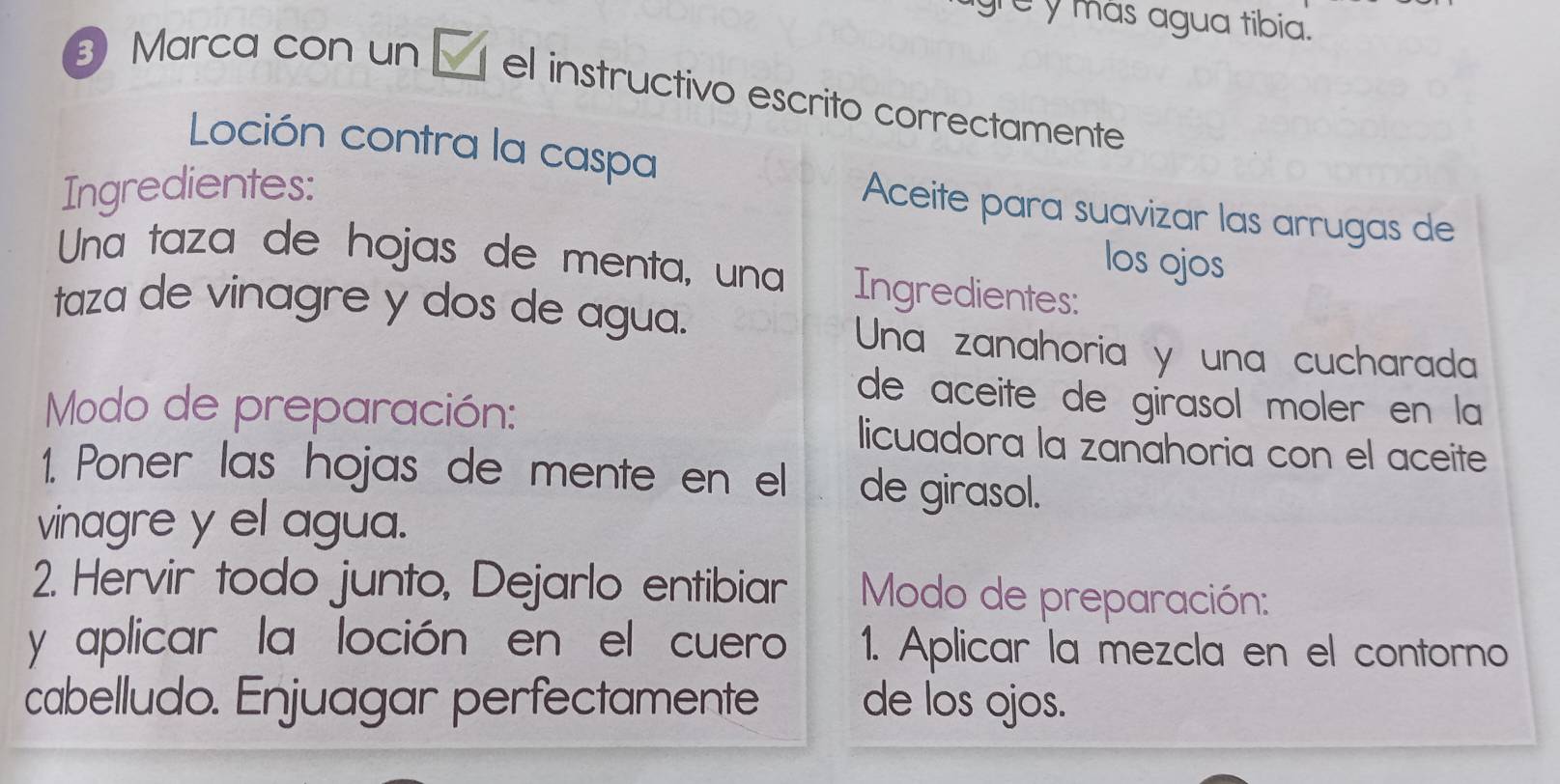 grey más agua tibia. 
Marca con un el instructivo escrito correctamente 
Loción contra la caspa 
Ingredientes: 
Aceite para suavizar las arrugas de 
los ojos 
Una taza de hojas de menta, una Ingredientes: 
taza de vinagre y dos de agua. 
Una zanahoria y una cucharada 
de aceite de gírasol moler en la 
Modo de preparación: licuadora la zanahoria con el aceite 
1. Poner las hojas de mente en el de girasol. 
vinagre y el agua. 
2. Hervir todo junto, Dejarlo entibiar Modo de preparación: 
y aplicar la loción en el cuero 1. Aplicar la mezcla en el contorno 
cabelludo. Enjuagar perfectamente de los ojos.