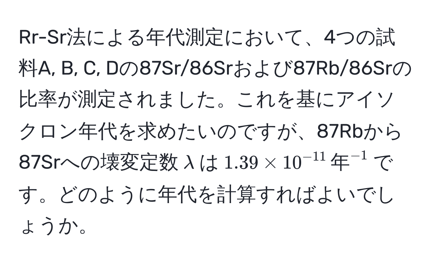 Rr-Sr法による年代測定において、4つの試料A, B, C, Dの87Sr/86Srおよび87Rb/86Srの比率が測定されました。これを基にアイソクロン年代を求めたいのですが、87Rbから87Srへの壊変定数$lambda$は$1.39 * 10^(-11) , 年^(-1)$です。どのように年代を計算すればよいでしょうか。