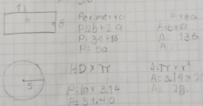 Perimerro Area 
b 8 P=2b+2a
a
A=b* a
P=34+16
A=136
P=50
A=
BD* π
A=π * r^2
A=3.14* 2
P=10* 3.14 A=78
p=31.40