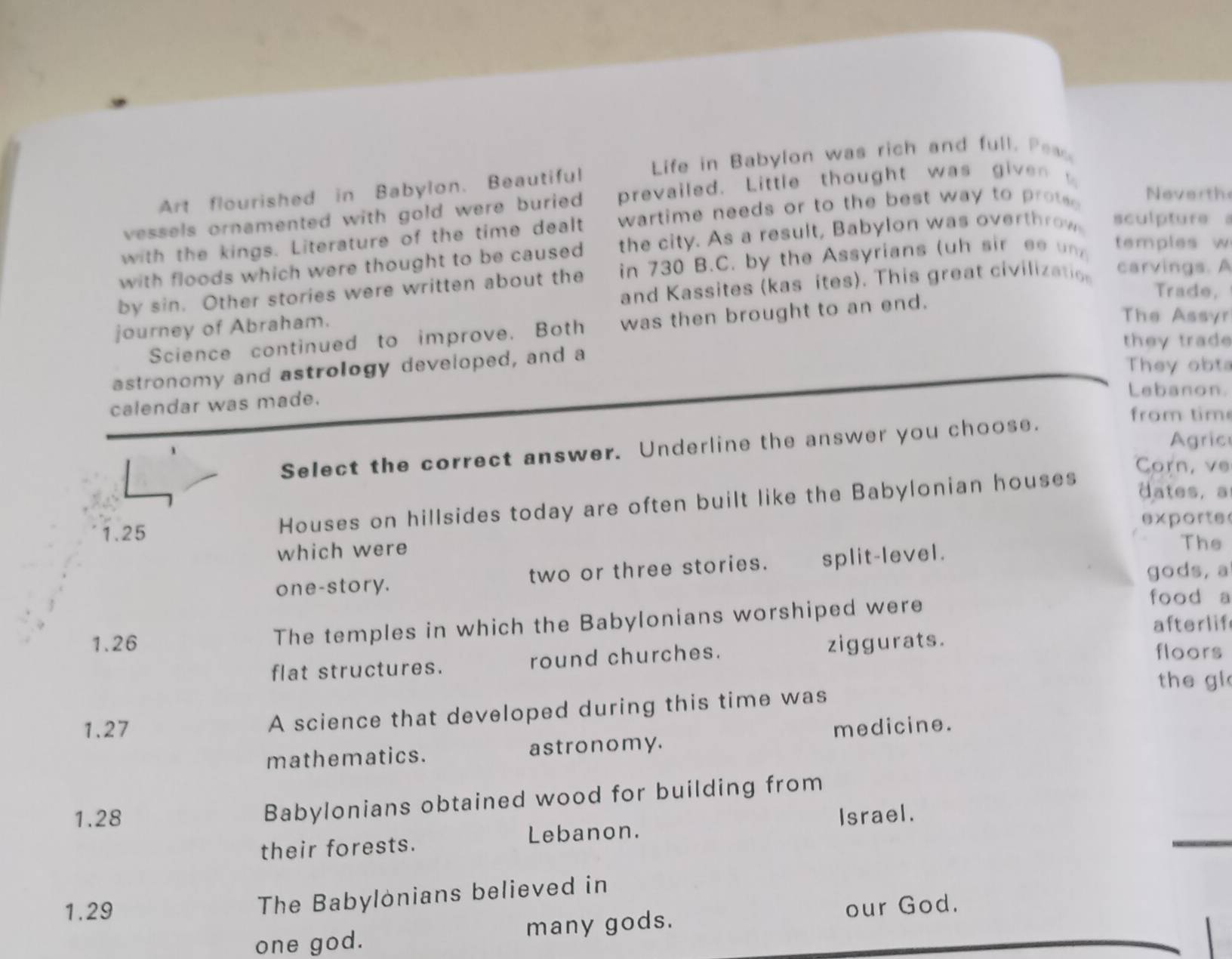 Art flourished in Babylon. Beautiful Life in Babylon was rich and full. Pess 
vessels ornamented with gold were buried prevailed. Little thought was given 
with the kings. Literature of the time dealt wartime needs or to the best way to pro Neverth 
with floods which were thought to be caused the city. As a result, Babylon was overthrow sculpture s 
by sin. Other stories were written about the in 730 B.C. by the Assyrians (uh sir ee n temples w 
and Kassites (kas ites). This great civilizatios 
carvings. A 
Trade, 
journey of Abraham. 
The Assyr 
Science continued to improve. Both was then brought to an end. 
they trad 
astronomy and astrology developed, and a 
They obta 
calendar was made. 
Lebanon. 
from tim 
Agric 
Select the correct answer. Underline the answer you choose. 
Corn, ve 
Houses on hillsides today are often built like the Babylonian houses 
dates, a
1.25 exporte 
which were 
one-story. two or three stories. split-level. 
The 
gods, a 
1. 26 The temples in which the Babylonians worshiped were 
food a 
afterlif 
flat structures. round churches. ziggurats. 
floors 
the gl 
1. 27 A science that developed during this time was 
mathematics. astronomy. medicine. 
Babylonians obtained wood for building from
1.28 Israel. 
their forests. Lebanon.
1.29
The Babylonians believed in 
our God. 
one god. many gods.