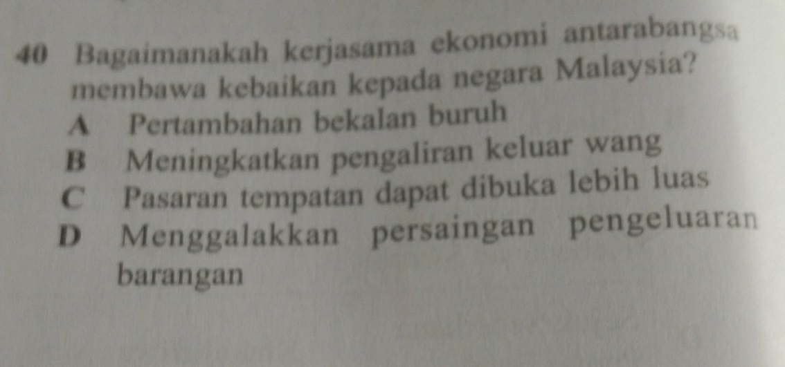 Bagaimanakah kerjasama ekonomi antarabangsa
membawa kebaikan kepada negara Malaysia?
A Pertambahan bekalan buruh
B Meningkatkan pengaliran keluar wang
C Pasaran tempatan dapat dibuka lebih luas
D Menggalakkan persaingan pengeluaran
barangan