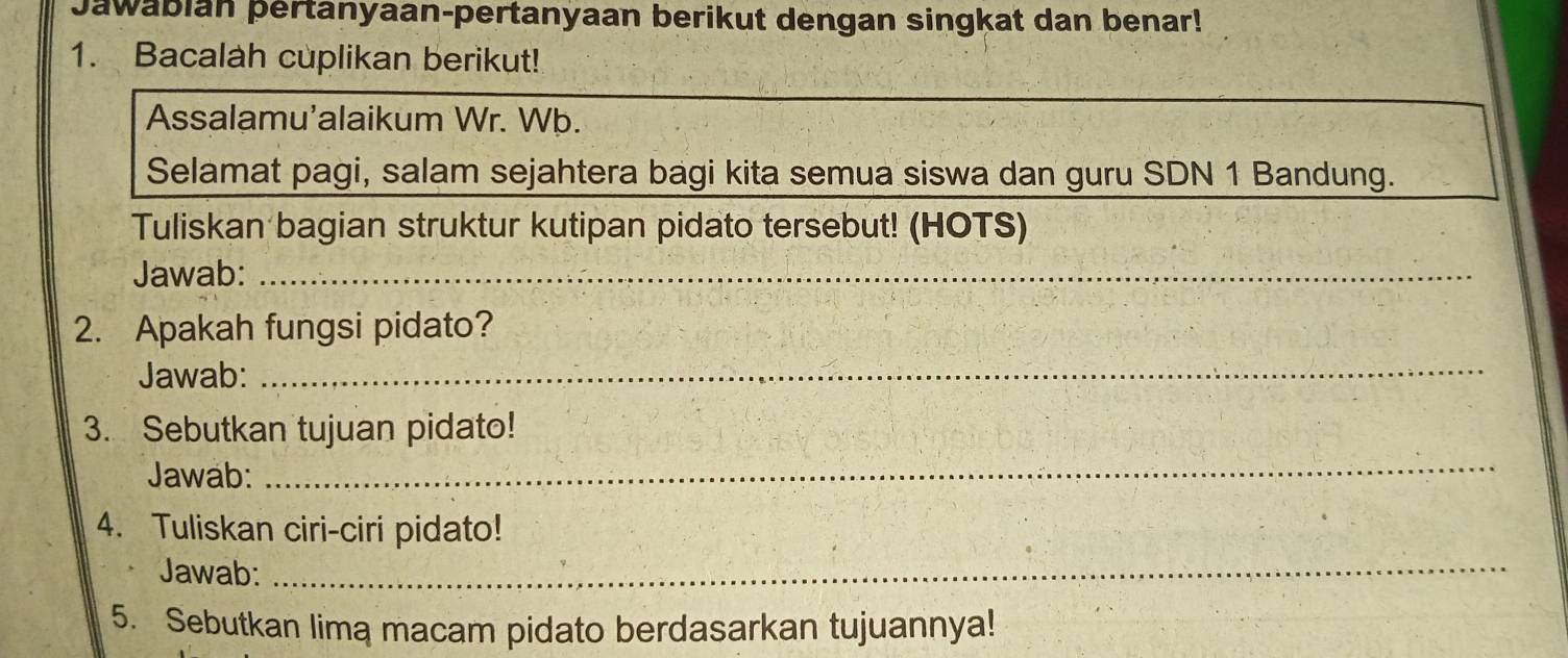 Jawabian pertanyaan-pertanyaan berikut dengan singkat dan benar! 
1. Bacalah cuplikan berikut! 
Assalamu’alaikum Wr. Wþ. 
Selamat pagi, salam sejahtera bagi kita semua siswa dan guru SDN 1 Bandung. 
Tuliskan bagian struktur kutipan pidato tersebut! (HOTS) 
Jawab:_ 
2. Apakah fungsi pidato? 
Jawab: 
_ 
3. Sebutkan tujuan pidato! 
Jawab: 
_ 
4. Tuliskan ciri-ciri pidato! 
Jawab:_ 
5. Sebutkan lima macam pidato berdasarkan tujuannya!