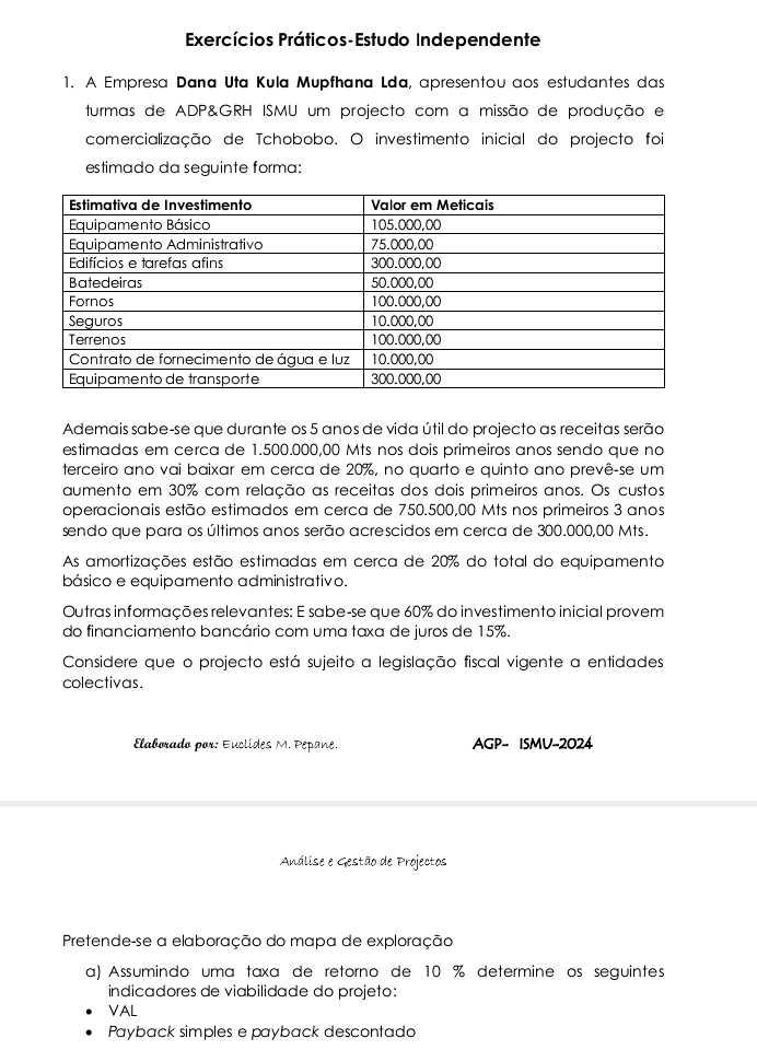 Exercícios Práticos-Estudo Independente 
1. A Empresa Dana Uta Kula Mupfhana Lda, apresentou aos estudantes das 
turmas de ADP&GRH ISMU um projecto com a missão de produção e 
comercialização de Tchobobo. O investimento inicial do projecto foi 
estimado da seguinte forma: 
Ademais sabe-se que durante os 5 anos de vida útil do projecto as receitas serão 
estimadas em cerca de 1.500.000,00 Mts nos dois primeiros anos sendo que no 
terceiro ano vai baixar em cerca de 20%, no quarto e quinto ano prevê-se um 
aumento em 30% com relação as receitas dos dois primeiros anos. Os custos 
operacionais estão estimados em cerca de 750.500,00 Mts nos primeiros 3 anos 
sendo que para os últimos anos serão acrescidos em cerca de 300.000,00 Mts. 
As amortizações estão estimadas em cerca de 20% do total do equipamento 
básico e equipamento administrativo. 
Outras informações relevantes: E sabe-se que 60% do investimento inicial provem 
do financiamento bancário com uma taxa de juros de 15%. 
Considere que o projecto está sujeito a legislação fiscal vigente a entidades 
colectivas. 
Elaborado por: Euclides M. Pepane. AGP- ISMU-2024 
Análise e Gestão de Projectos 
Pretende-se a elaboração do mapa de exploração 
a) Assumindo uma taxa de retorno de 10 % determine os seguintes 
indicadores de viabilidade do projeto: 
VAL 
Payback simples e payback descontado