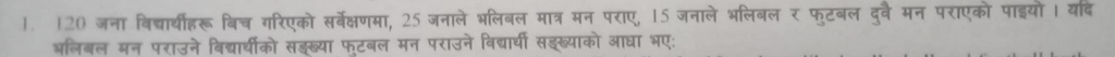 120 जना बिदच्ार्ीहरू बिच गरिएको सर्बवेक्षणमा, 25 जनाले भलिबल मात्र मन पराए, 15 जनाले भलिबल र फुटबल दुवै मन पराएको पाइयो। यदि 
अलिबल मन पराउने बिद्यार्धीको सङख्या फटबल मन पराउने विद्यार्यी सइख्याको आधा भए: