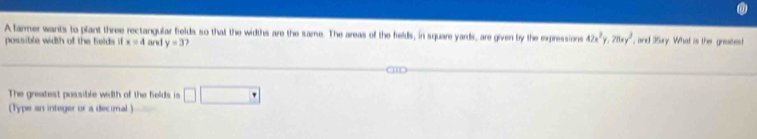 A farmer wants to plant three rectangular fields so that the widths are the same. The areas of the fields, in square yards, are given by the expressions 42x^2y, 28xy^2 , and 35xry. What is the greaitest 
possible width of the fields if x=4 and y=3
The greatest possible width of the felds is □ □ □
(Type an integer or a decimal.)