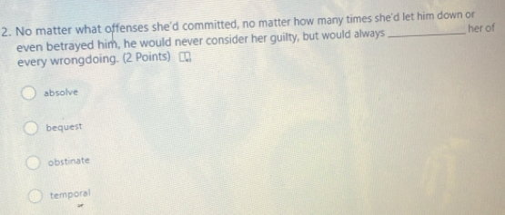 No matter what offenses she'd committed, no matter how many times she'd let him down or
even betrayed him, he would never consider her guilty, but would always her of
every wrongdoing. (2 Points)
absolve
bequest
obstinate
temporal