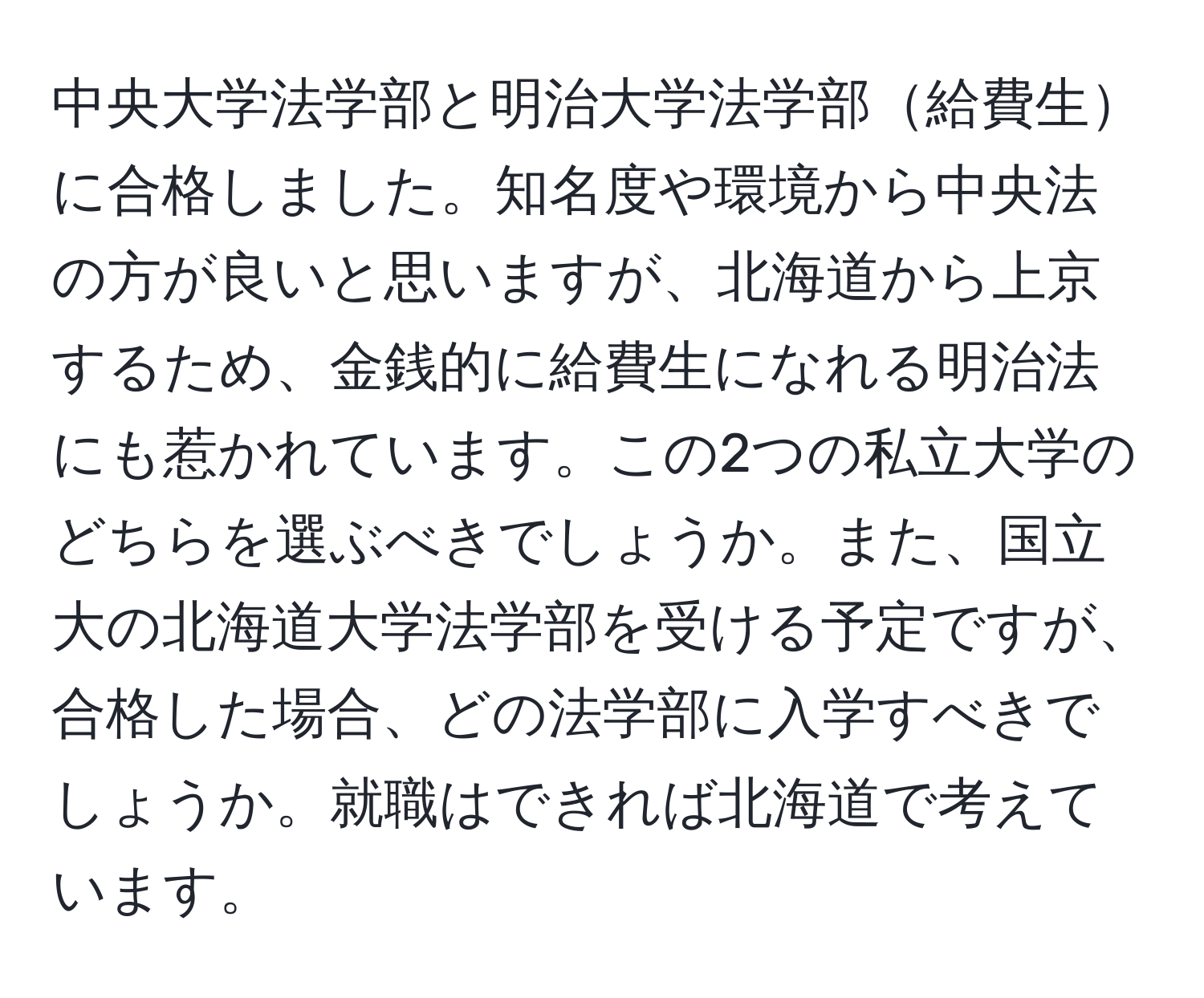 中央大学法学部と明治大学法学部給費生に合格しました。知名度や環境から中央法の方が良いと思いますが、北海道から上京するため、金銭的に給費生になれる明治法にも惹かれています。この2つの私立大学のどちらを選ぶべきでしょうか。また、国立大の北海道大学法学部を受ける予定ですが、合格した場合、どの法学部に入学すべきでしょうか。就職はできれば北海道で考えています。