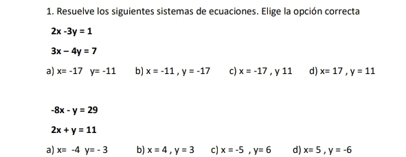 Resuelve los siguientes sistemas de ecuaciones. Elige la opción correcta
2x-3y=1
3x-4y=7
a) x=-17y=-11 b) x=-11, y=-17 c) x=-17 , y 11 d) x=17, y=11
-8x-y=29
2x+y=11
a) x=-4y=-3 b) x=4, y=3 c) x=-5, y=6 d) x=5, y=-6