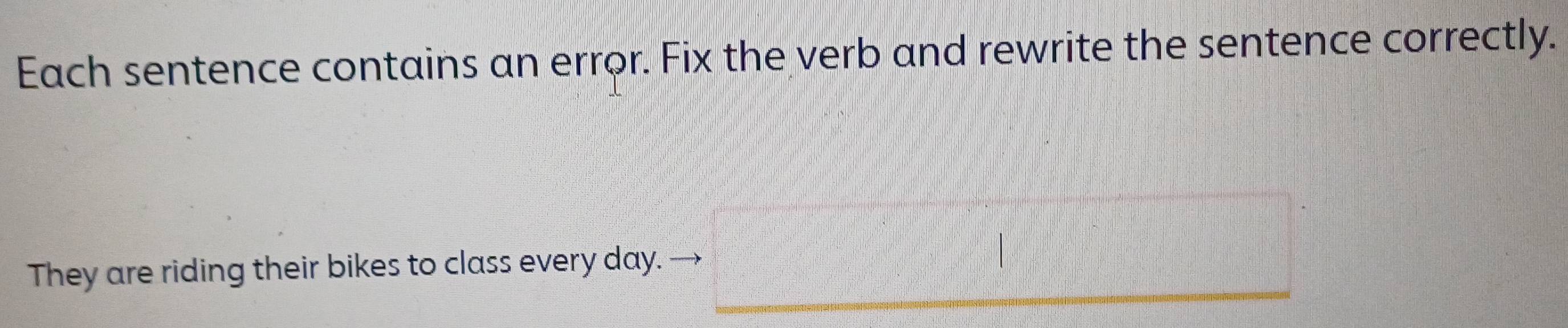 Each sentence contains an error. Fix the verb and rewrite the sentence correctly. 
They are riding their bikes to class every day.