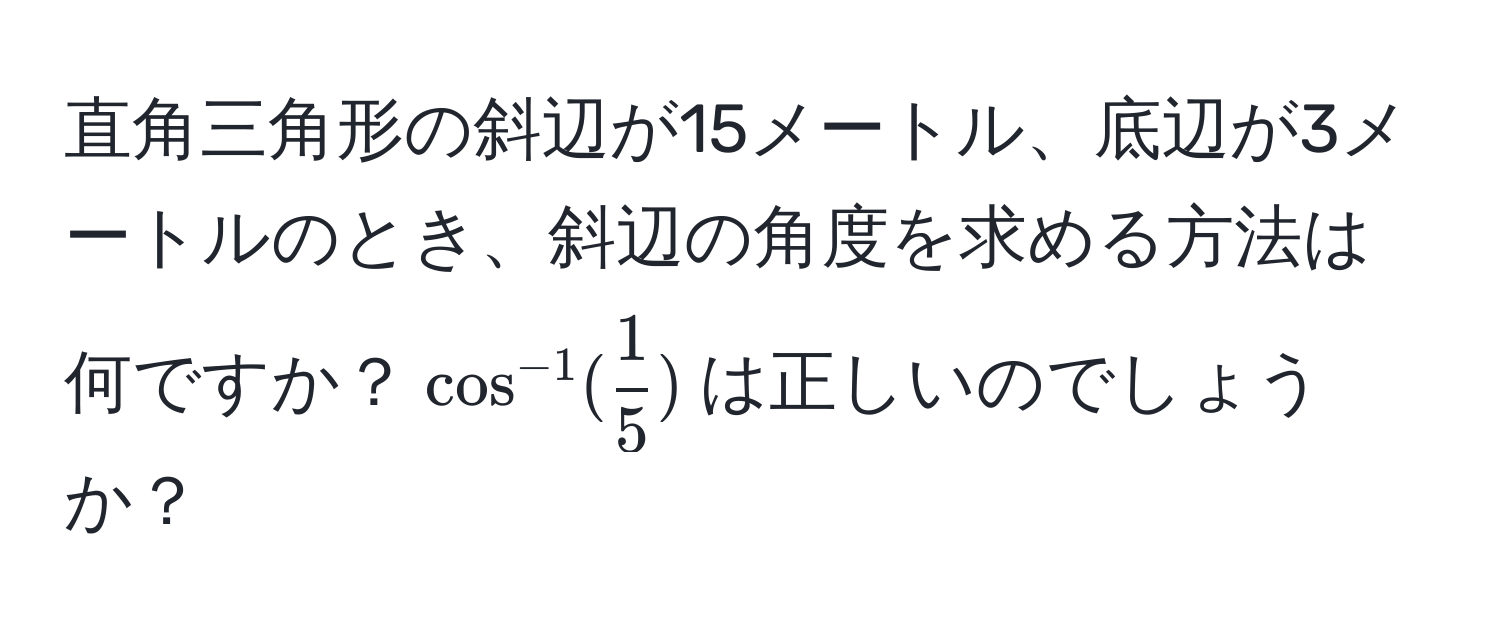 直角三角形の斜辺が15メートル、底辺が3メートルのとき、斜辺の角度を求める方法は何ですか？$cos^(-1)( 1/5 )$は正しいのでしょうか？