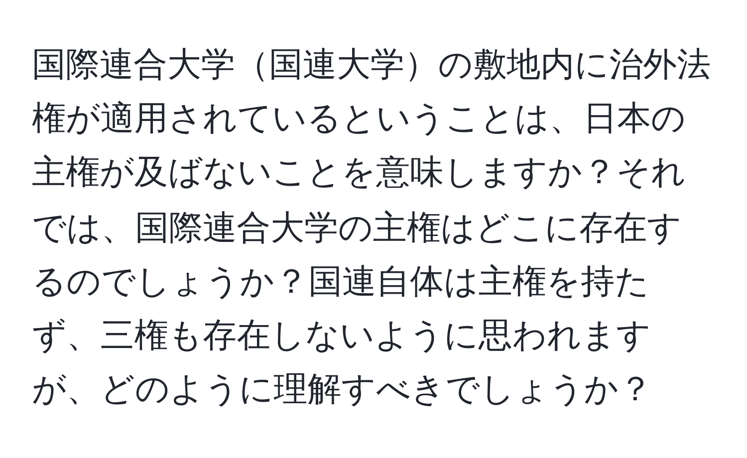 国際連合大学国連大学の敷地内に治外法権が適用されているということは、日本の主権が及ばないことを意味しますか？それでは、国際連合大学の主権はどこに存在するのでしょうか？国連自体は主権を持たず、三権も存在しないように思われますが、どのように理解すべきでしょうか？