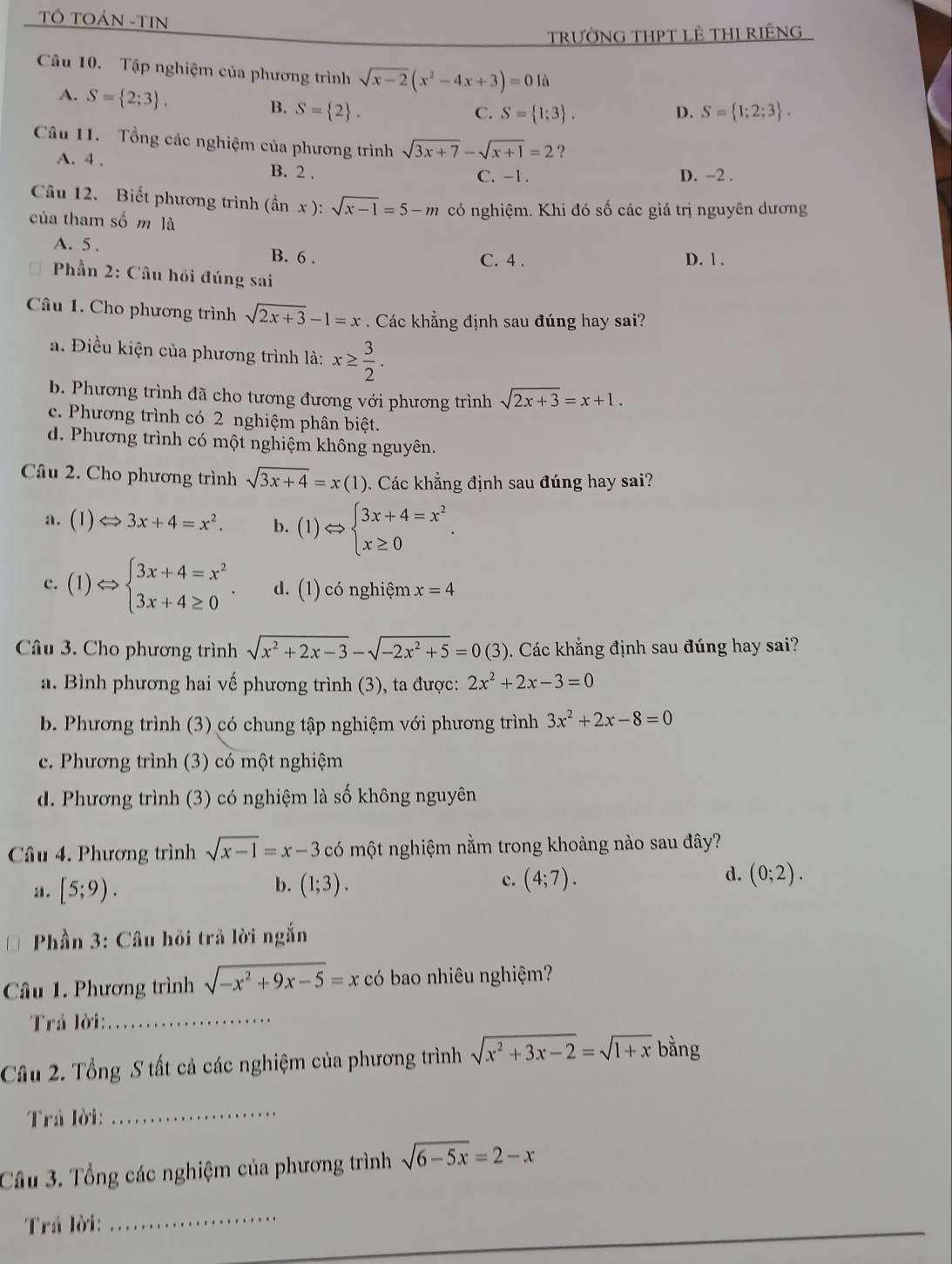 TÔ TOÁN -TIN
trườNG THPT LÊ THI RIÊNG
Câu 10. Tập nghiệm của phương trình sqrt(x-2)(x^2-4x+3)=0 là
A. S= 2;3 . B. S= 2 .
C. S= 1;3 . D. S= 1;2;3 .
Câu 11. Tổng các nghiệm của phương trình sqrt(3x+7)-sqrt(x+1)=2 ?
A. 4 . B. 2 .
C. -1. D. -2 .
Cu 12. Biết phương trình (hat anx ): sqrt(x-1)=5-m có nghiệm. Khi đó số các giá trị nguyên dương
của tham số m là
A. 5 . B. 6 .
C. 4 . D. 1 .
* Phần 2: Câu hồi đúng sai
Câu 1. Cho phương trình sqrt(2x+3)-1=x. Các khẳng định sau đúng hay sai?
a. Điều kiện của phương trình là: x≥  3/2 .
b. Phương trình đã cho tương đương với phương trình sqrt(2x+3)=x+1.
c. Phương trình có 2 nghiệm phân biệt.
d. Phương trình có một nghiệm không nguyên.
Câu 2. Cho phương trình sqrt(3x+4)=x(1). Các khẳng định sau đúng hay sai?
a. (1)Leftrightarrow 3x+4=x^2. b. (1)Leftrightarrow beginarrayl 3x+4=x^2 x≥ 0endarray. .
c. (1)Leftrightarrow beginarrayl 3x+4=x^2 3x+4≥ 0endarray. . d. (1) có nghiệm x=4
Câu 3. Cho phương trình sqrt(x^2+2x-3)-sqrt(-2x^2+5)=0(3). Các khẳng định sau đúng hay sai?
a. Bình phương hai vế phương trình (3), ta được: 2x^2+2x-3=0
b. Phương trình (3) có chung tập nghiệm với phương trình 3x^2+2x-8=0
c. Phương trình (3) có một nghiệm
d. Phương trình (3) có nghiệm là số không nguyên
Câu 4. Phương trình sqrt(x-1)=x-3 có một nghiệm nằm trong khoảng nào sau đây?
a . [5;9). b. (1;3). c. (4;7). d. (0;2).
Phần 3: Câu hỏi trả lời ngắn
Câu 1. Phương trình sqrt(-x^2+9x-5)=x có bao nhiêu nghiệm?
Trá lời:_
Câu 2. Tổng S tất cả các nghiệm của phương trình sqrt(x^2+3x-2)=sqrt(1+x) bằng
Trả lời:
_
Câu 3. Tổng các nghiệm của phương trình sqrt(6-5x)=2-x
Trá lời:
_
_