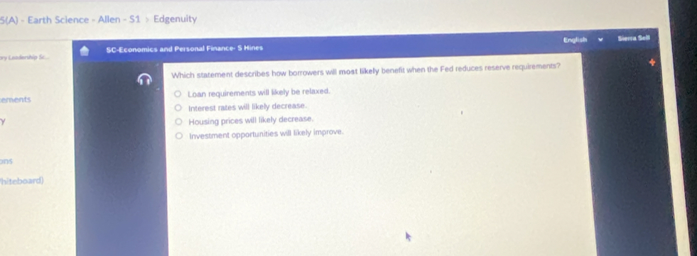 5(A) - Earth Science - Allen - S1 > Edgenuity
English Sierra Sell
ory Leadership Sc.. SC-Economics and Personal Finance- S Hines
Which statement describes how borrowers will most likely benefit when the Fed reduces reserve requirements?
ements Loan requirements will likely be relaxed.
Interest rates will likely decrease.
y Housing prices will likely decrease.
Investment opportunities will likely improve.
ons
hiteboard)