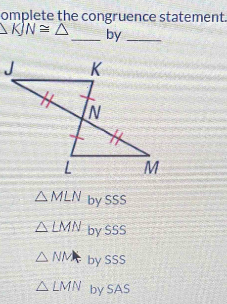 omplete the congruence statement.
KJN≌ △ _ by_
△ MLN by SSS
△ LMN by SSS
△ NMI by SSS
△ LMN by SAS