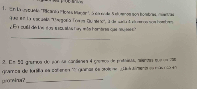 entes problêmas. 
1. En la escuela "Ricardo Flores Magón", 5 de cada 8 alumnos son hombres, mientras 
que en la escuela "Gregorio Torres Quintero", 3 de cada 4 alumnos son hombres. 
¿En cuál de las dos escuelas hay más hombres que mujeres? 
_ 
2. En 50 gramos de pan se contienen 4 gramos de proteínas, mientras que en 200
gramos de tortilla se obtienen 12 gramos de proteína. ¿Qué alimento es más rico en 
proteína? 
_