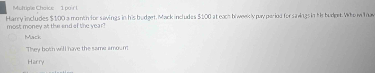 Harry includes $100 a month for savings in his budget. Mack includes $100 at each biweekly pay period for savings in his budget. Who will hav
most money at the end of the year?
Mack
They both will have the same amount
Harry