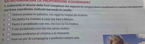 SAI RICONOSCERE La PROPOSIZIONE COORDINATA? 
1. Solamente in alcune delle frasi complesse che seguono le congiunzioni coordinanti in corsivo introducono 
una frase coordinata. Indicale barrando le caselle. 
1. □ Volevo andare in palestra, ma oggi ho troppo da studiare. 
2. □ Nicoletta ha invitato a casa sua Sara e Miriam. 
3. □ Paolo è arrabbiato con me, ma non ne ha motivo. 
4. □ Ti sei arrabbiato con me ma senza motivo. 
5. □ Stasera andremo al cinema o al ristorante. 
6. □ Vuoi un po' di compagnia o preferisci restare solo.