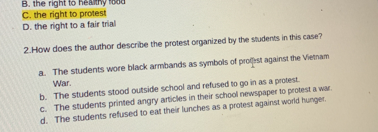 B. the right to healthy food
C. the right to protest
D. the right to a fair trial
2.How does the author describe the protest organized by the students in this case?
a. The students wore black armbands as symbols of proist against the Vietnam
War.
b. The students stood outside school and refused to go in as a protest.
c. The students printed angry articles in their school newspaper to protest a war.
d. The students refused to eat their lunches as a protest against world hunger.