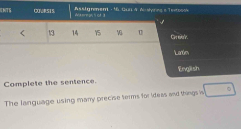 ENTS COURSES Assignment - 16. Quiz 4: Analyzing a Textbook 
Allempt 1 of 3
13 14 15 16 1 Greek 
Latin 
English 
Complete the sentence. 
The language using many precise terms for ideas and things is