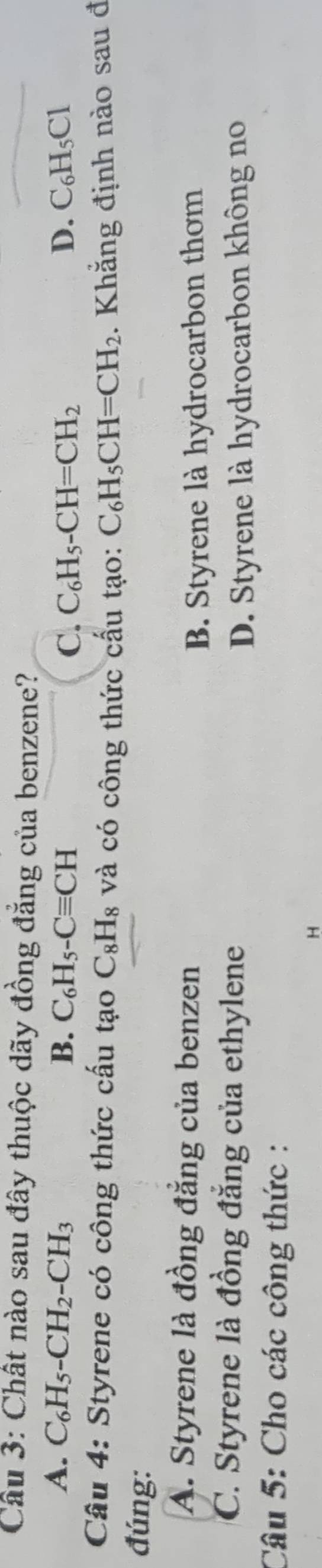 Chất nào sau đây thuộc dãy đồng đẳng của benzene?
A. C_6H_5-CH_2-CH_3 B. C_6H_5-Cequiv CH C. C_6H_5-CH=CH_2 D. C_6H_5Cl
Câu 4: Styrene có công thức cấu tạo C_8H_8 và có công thức cấu tạo: C_6H_5CH=CH_2
đúng: . Khẳng định nào sau đ
A. Styrene là đồng đẳng của benzen
B. Styrene là hydrocarbon thơm
C. Styrene là đồng đẳng của ethylene
D. Styrene là hydrocarbon không no
Câu 5: Cho các công thức :
H