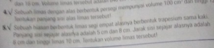 dan 16 cm. Volume limas tersebut ada l n 
Sebuah limas dengan alas berbentuk persegí mempunyai volume 100cm^3
Tentukan panjang sisi alas limas tersebut! 
Sebuah hiasan berbentuk limas segi empat alasnya berbentuk trapesium sama kaki. 
Panjang sisi sejajar alasnya adalah 5 cm dan 8 cm. Jarak sisi sejajar alasnya adalah
6 cm dan tinggi limas 10 cm. Tentukan volume limas tersebut!