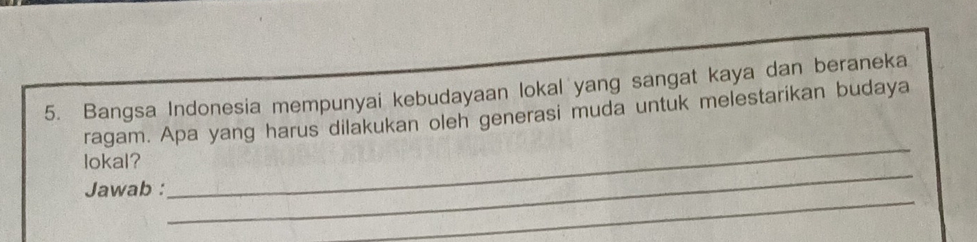 Bangsa Indonesia mempunyai kebudayaan lokal yang sangat kaya dan beraneka 
ragam. Apa yang harus dilakukan oleh generasi muda untuk melestarikan budaya 
_ 
lokal? 
_ 
Jawab : 
_