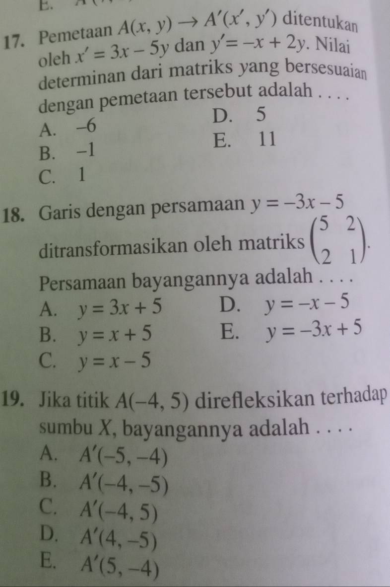 Pemetaan A(x,y)to A'(x',y') ditentukan
oleh x'=3x-5y dan y'=-x+2y. Nilai
determinan dari matriks yang bersesuaian
dengan pemetaan tersebut adalah . . . .
D. 5
A. -6
E. 11
B. -1
C. 1
18. Garis dengan persamaan y=-3x-5
ditransformasikan oleh matriks beginpmatrix 5&2 2&1endpmatrix. 
Persamaan bayangannya adalah . . . .
A. y=3x+5 D. y=-x-5
B. y=x+5 E. y=-3x+5
C. y=x-5
19. Jika titik A(-4,5) direfleksikan terhadap
sumbu X, bayangannya adalah . . . .
A. A'(-5,-4)
B. A'(-4,-5)
C. A'(-4,5)
D. A'(4,-5)
E. A'(5,-4)