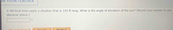 A 98-foot tree casts a shadow that is 150 ft long. What is the angle of elevation of the sun? (Round your answer to one 
decimal place.)
