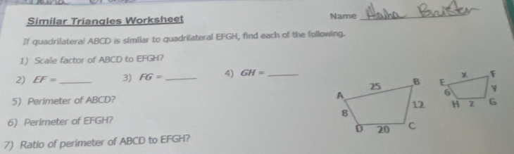 Similar Triangles Worksheet Name 
_ 
If quadrilateral ABCD is similar to quadrilateral EFGH, find each of the following. 
1 Scale factor of ABCD to EFGH? 
2) EF= _ 3) FG= _4) GH= _ 
5) Perimeter of ABCD? 
6) Perimeter of EFGH? 
7) Ratio of perimeter of ABCD to EFGH?