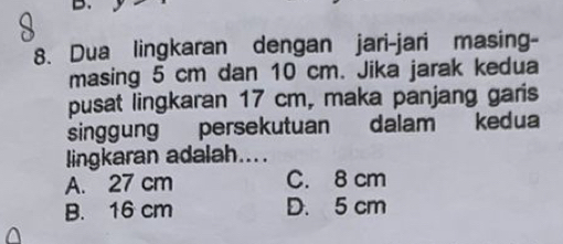 Dua lingkaran dengan jari-jari masing-
masing 5 cm dan 10 cm. Jika jarak kedua
pusat lingkaran 17 cm, maka panjang garis
singgung persekutuan dalam kedua
lingkaran adalah....
A. 27 cm C. 8 cm
B. 16 cm D. 5 cm