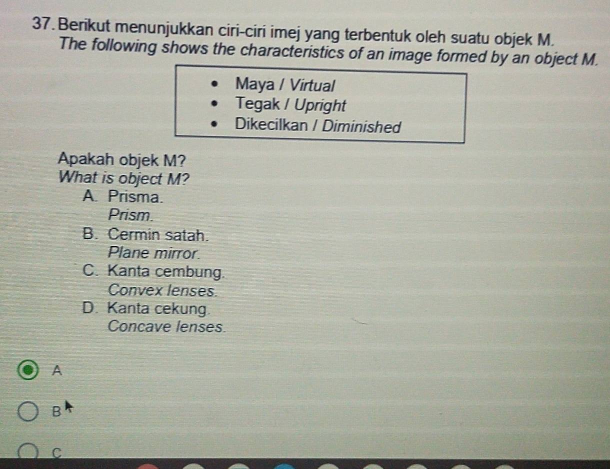 Berikut menunjukkan ciri-ciri imej yang terbentuk oleh suatu objek M.
The following shows the characteristics of an image formed by an object M.
Maya / Virtual
Tegak / Upright
Dikecilkan / Diminished
Apakah objek M?
What is object M?
A. Prisma.
Prism.
B. Cermin satah.
Plane mirror.
C. Kanta cembung.
Convex lenses.
D. Kanta cekung.
Concave lenses.
A
B
C