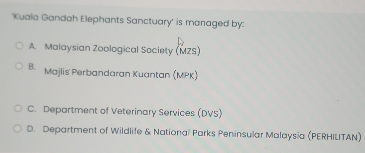 ‘Kuala Gandah Elephants Sanctuary’ is managed by:
A. Malaysian Zoological Society (MZS)
B. Majlis Perbandaran Kuantan (MPK)
C. Department of Veterinary Services (DVS)
D. Department of Wildlife & National Parks Peninsular Malaysia (PERHILITAN)