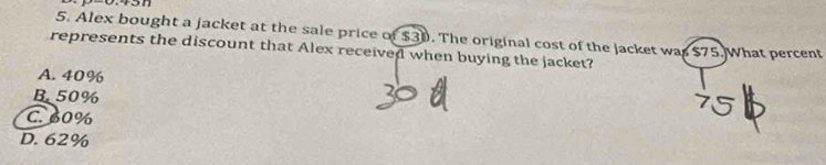 Alex bought a jacket at the sale price of $30. The original cost of the jacket was $75.What percent
represents the discount that Alex received when buying the jacket?
A. 40%
B. 50%
C. 60%
D. 62%